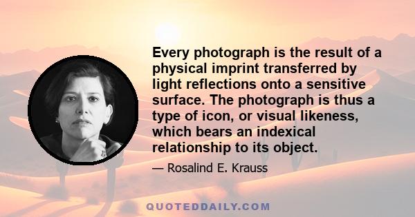 Every photograph is the result of a physical imprint transferred by light reflections onto a sensitive surface. The photograph is thus a type of icon, or visual likeness, which bears an indexical relationship to its