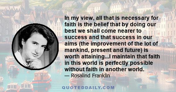 In my view, all that is necessary for faith is the belief that by doing our best we shall come nearer to success and that success in our aims (the improvement of the lot of mankind, present and future) is worth