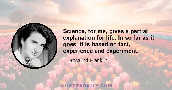 Science, for me, gives a partial explanation for life. In so far as it goes, it is based on fact, experience and experiment.