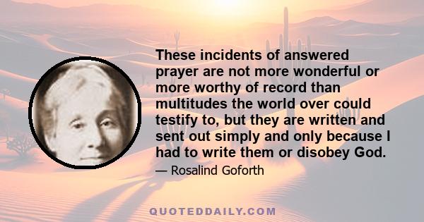 These incidents of answered prayer are not more wonderful or more worthy of record than multitudes the world over could testify to, but they are written and sent out simply and only because I had to write them or