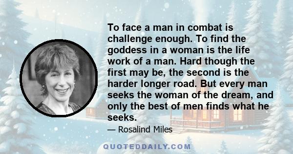 To face a man in combat is challenge enough. To find the goddess in a woman is the life work of a man. Hard though the first may be, the second is the harder longer road. But every man seeks the woman of the dream, and