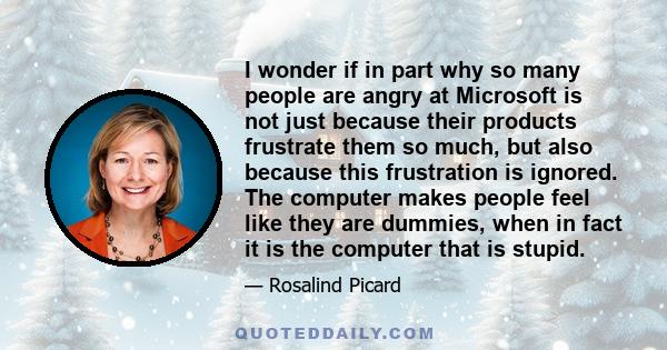 I wonder if in part why so many people are angry at Microsoft is not just because their products frustrate them so much, but also because this frustration is ignored. The computer makes people feel like they are