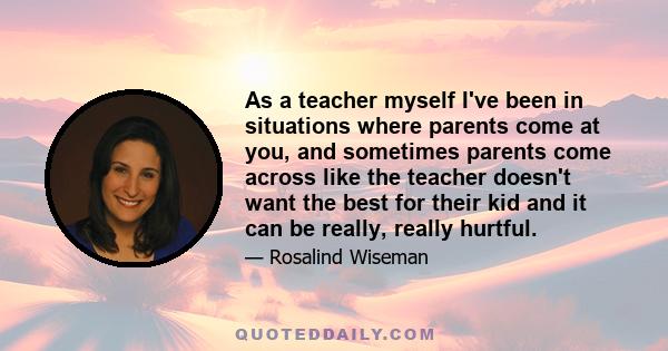 As a teacher myself I've been in situations where parents come at you, and sometimes parents come across like the teacher doesn't want the best for their kid and it can be really, really hurtful.