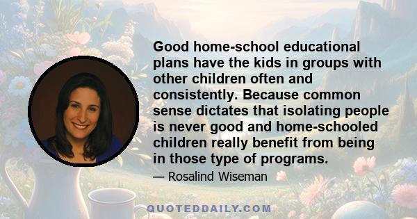 Good home-school educational plans have the kids in groups with other children often and consistently. Because common sense dictates that isolating people is never good and home-schooled children really benefit from