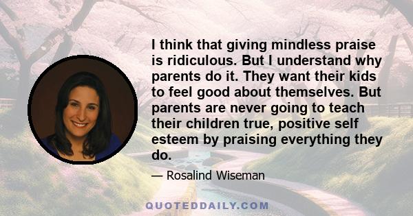 I think that giving mindless praise is ridiculous. But I understand why parents do it. They want their kids to feel good about themselves. But parents are never going to teach their children true, positive self esteem