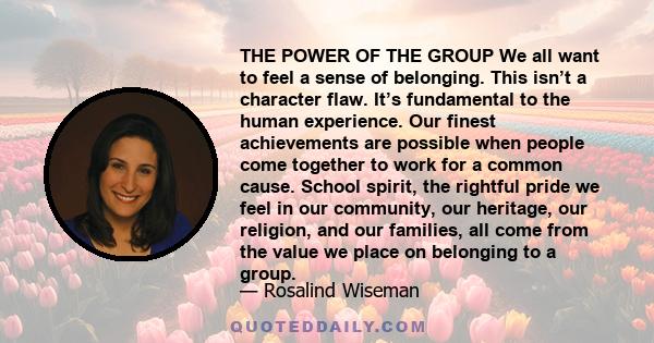 THE POWER OF THE GROUP We all want to feel a sense of belonging. This isn’t a character flaw. It’s fundamental to the human experience. Our finest achievements are possible when people come together to work for a common 