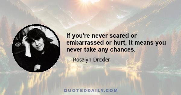 If you're never scared or embarrassed or hurt, it means you never take any chances.