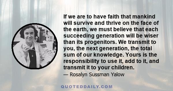 If we are to have faith that mankind will survive and thrive on the face of the earth, we must believe that each succeeding generation will be wiser than its progenitors. We transmit to you, the next generation, the