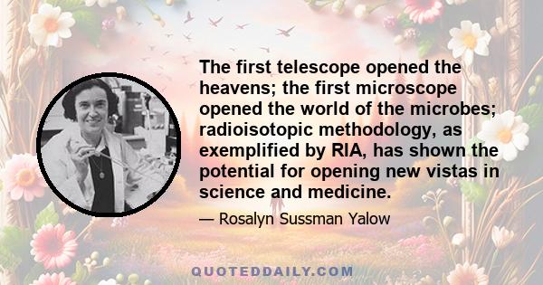 The first telescope opened the heavens; the first microscope opened the world of the microbes; radioisotopic methodology, as exemplified by RIA, has shown the potential for opening new vistas in science and medicine.