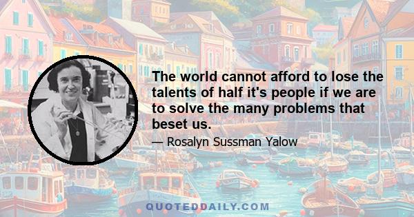 The world cannot afford to lose the talents of half it's people if we are to solve the many problems that beset us.