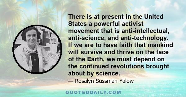 There is at present in the United States a powerful activist movement that is anti-intellectual, anti-science, and anti-technology. If we are to have faith that mankind will survive and thrive on the face of the Earth,