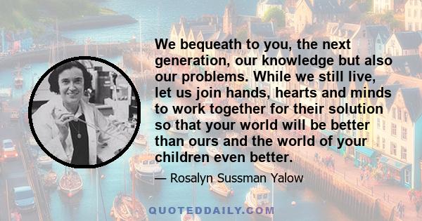 We bequeath to you, the next generation, our knowledge but also our problems. While we still live, let us join hands, hearts and minds to work together for their solution so that your world will be better than ours and