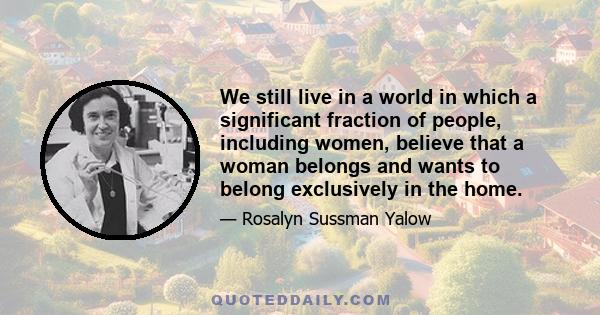 We still live in a world in which a significant fraction of people, including women, believe that a woman belongs and wants to belong exclusively in the home.