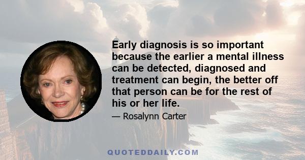 Early diagnosis is so important because the earlier a mental illness can be detected, diagnosed and treatment can begin, the better off that person can be for the rest of his or her life.