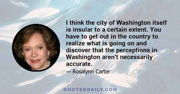 I think the city of Washington itself is insular to a certain extent. You have to get out in the country to realize what is going on and discover that the perceptions in Washington aren't necessarily accurate.