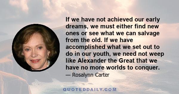 If we have not achieved our early dreams, we must either find new ones or see what we can salvage from the old. If we have accomplished what we set out to do in our youth, we need not weep like Alexander the Great that