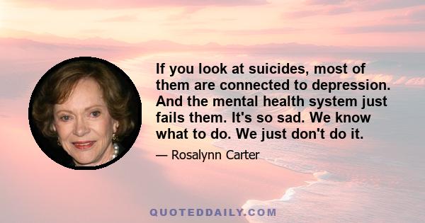 If you look at suicides, most of them are connected to depression. And the mental health system just fails them. It's so sad. We know what to do. We just don't do it.