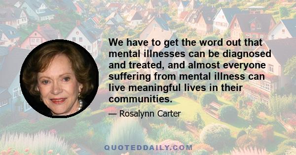 We have to get the word out that mental illnesses can be diagnosed and treated, and almost everyone suffering from mental illness can live meaningful lives in their communities.