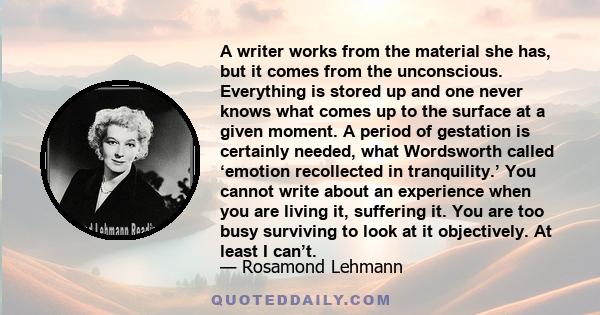 A writer works from the material she has, but it comes from the unconscious. Everything is stored up and one never knows what comes up to the surface at a given moment. A period of gestation is certainly needed, what