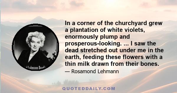 In a corner of the churchyard grew a plantation of white violets, enormously plump and prosperous-looking. ... I saw the dead stretched out under me in the earth, feeding these flowers with a thin milk drawn from their