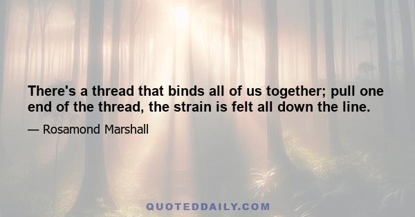 There's a thread that binds all of us together; pull one end of the thread, the strain is felt all down the line.