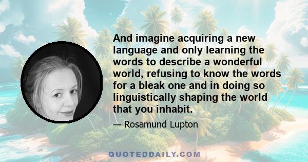 And imagine acquiring a new language and only learning the words to describe a wonderful world, refusing to know the words for a bleak one and in doing so linguistically shaping the world that you inhabit.