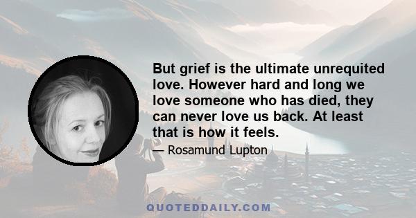 But grief is the ultimate unrequited love. However hard and long we love someone who has died, they can never love us back. At least that is how it feels.