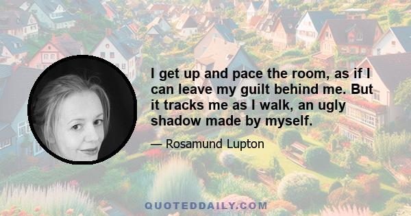 I get up and pace the room, as if I can leave my guilt behind me. But it tracks me as I walk, an ugly shadow made by myself.