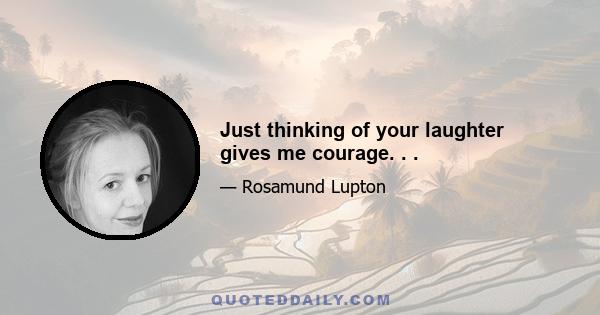 Just thinking of your laughter gives me courage. . .