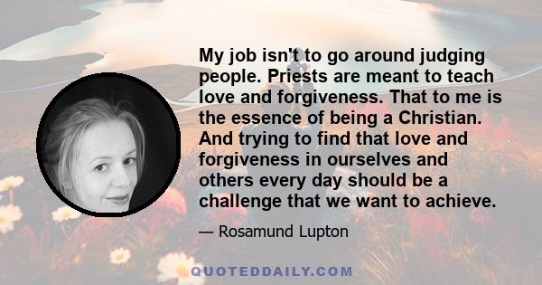 My job isn't to go around judging people. Priests are meant to teach love and forgiveness. That to me is the essence of being a Christian. And trying to find that love and forgiveness in ourselves and others every day