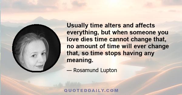 Usually time alters and affects everything, but when someone you love dies time cannot change that, no amount of time will ever change that, so time stops having any meaning.