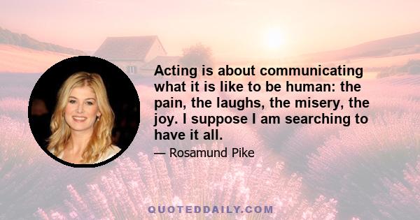 Acting is about communicating what it is like to be human: the pain, the laughs, the misery, the joy. I suppose I am searching to have it all.