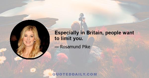 Especially in Britain, people want to limit you.