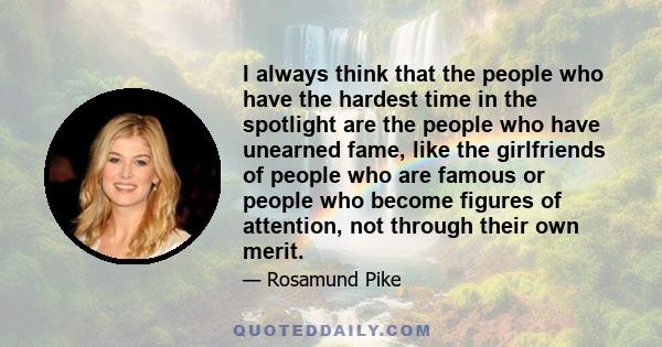 I always think that the people who have the hardest time in the spotlight are the people who have unearned fame, like the girlfriends of people who are famous or people who become figures of attention, not through their 