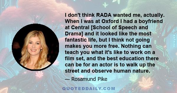 I don't think RADA wanted me, actually. When I was at Oxford I had a boyfriend at Central [School of Speech and Drama] and it looked like the most fantastic life, but I think not going makes you more free. Nothing can