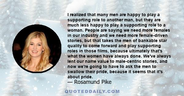 I realized that many men are happy to play a supporting role to another man, but they are much less happy to play a supporting role to a woman. People are saying we need more females in our industry and we need more