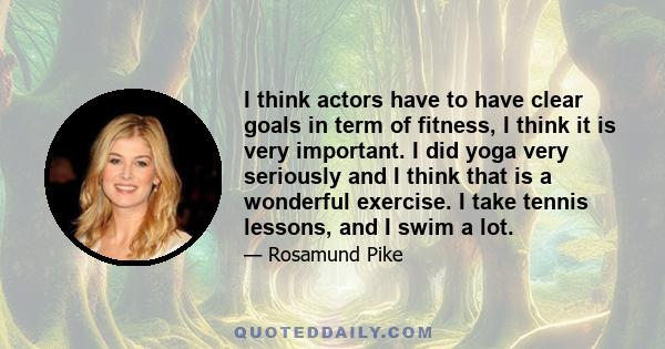 I think actors have to have clear goals in term of fitness, I think it is very important. I did yoga very seriously and I think that is a wonderful exercise. I take tennis lessons, and I swim a lot.