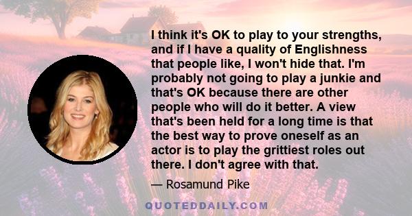 I think it's OK to play to your strengths, and if I have a quality of Englishness that people like, I won't hide that. I'm probably not going to play a junkie and that's OK because there are other people who will do it