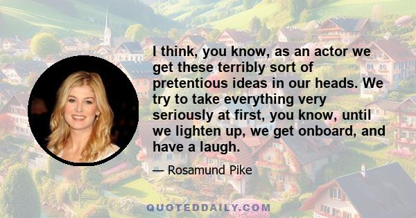 I think, you know, as an actor we get these terribly sort of pretentious ideas in our heads. We try to take everything very seriously at first, you know, until we lighten up, we get onboard, and have a laugh.