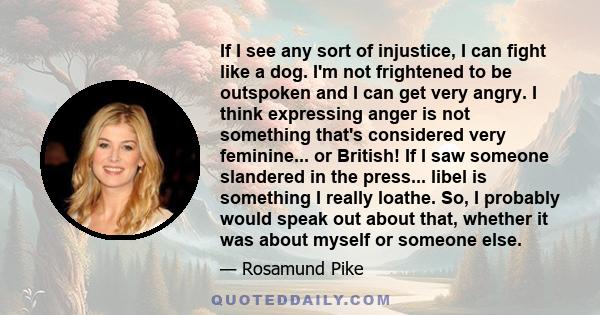 If I see any sort of injustice, I can fight like a dog. I'm not frightened to be outspoken and I can get very angry. I think expressing anger is not something that's considered very feminine... or British! If I saw