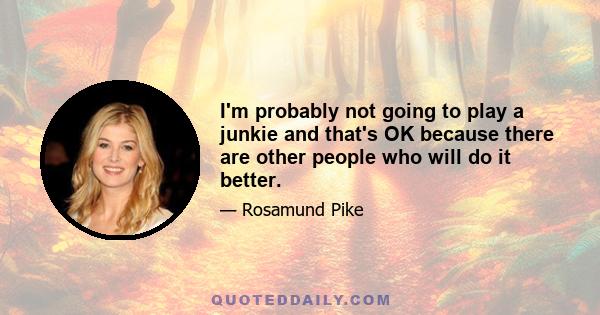 I'm probably not going to play a junkie and that's OK because there are other people who will do it better.