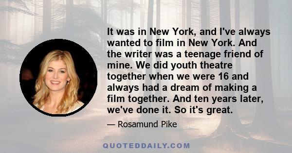 It was in New York, and I've always wanted to film in New York. And the writer was a teenage friend of mine. We did youth theatre together when we were 16 and always had a dream of making a film together. And ten years