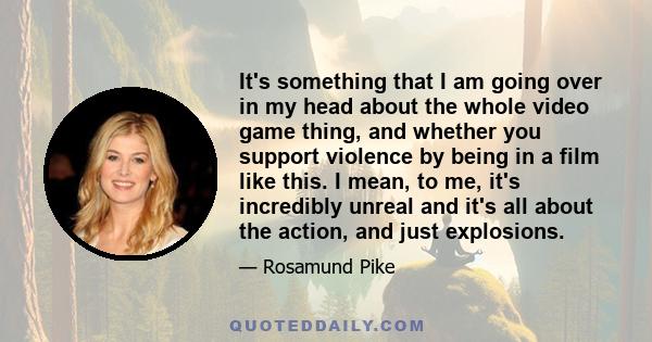 It's something that I am going over in my head about the whole video game thing, and whether you support violence by being in a film like this. I mean, to me, it's incredibly unreal and it's all about the action, and