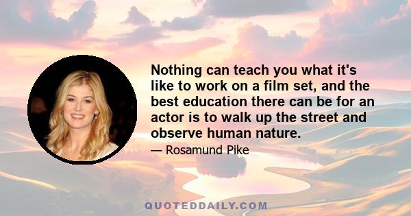 Nothing can teach you what it's like to work on a film set, and the best education there can be for an actor is to walk up the street and observe human nature.