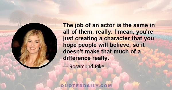 The job of an actor is the same in all of them, really. I mean, you're just creating a character that you hope people will believe, so it doesn't make that much of a difference really.