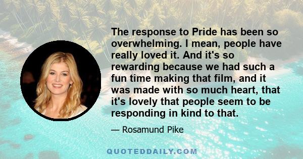 The response to Pride has been so overwhelming. I mean, people have really loved it. And it's so rewarding because we had such a fun time making that film, and it was made with so much heart, that it's lovely that