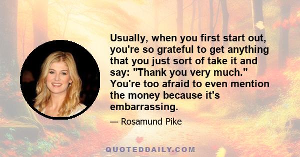 Usually, when you first start out, you're so grateful to get anything that you just sort of take it and say: Thank you very much. You're too afraid to even mention the money because it's embarrassing.