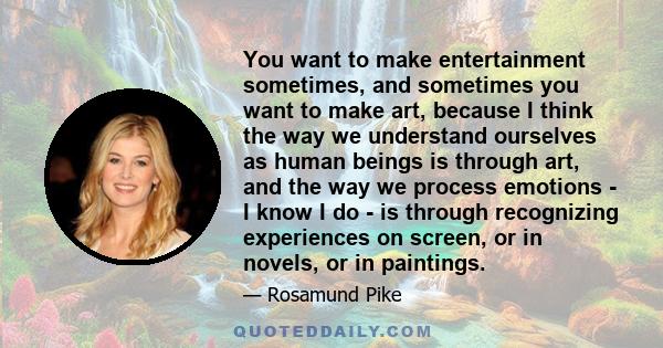 You want to make entertainment sometimes, and sometimes you want to make art, because I think the way we understand ourselves as human beings is through art, and the way we process emotions - I know I do - is through