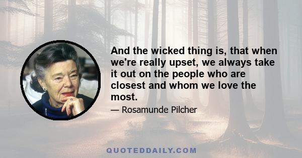 And the wicked thing is, that when we're really upset, we always take it out on the people who are closest and whom we love the most.