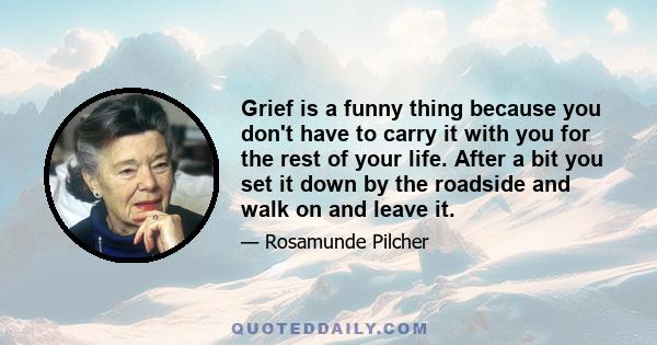 Grief is a funny thing because you don't have to carry it with you for the rest of your life. After a bit you set it down by the roadside and walk on and leave it.